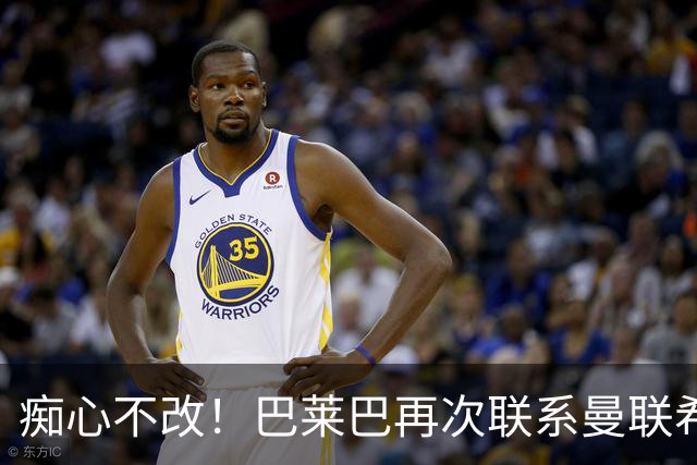 痴心不改！巴莱巴再次联系曼联希望加盟，拉爵团队仍梦想楚阿梅尼